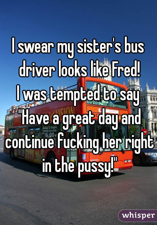 I swear my sister's bus driver looks like Fred!
I was tempted to say "Have a great day and continue fucking her right in the pussy!"