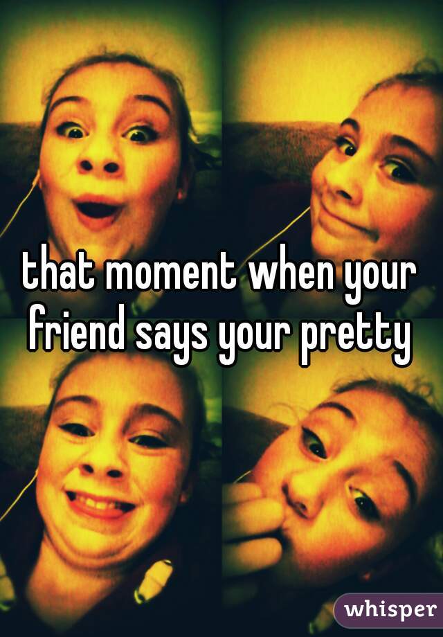 that moment when your friend says your pretty 