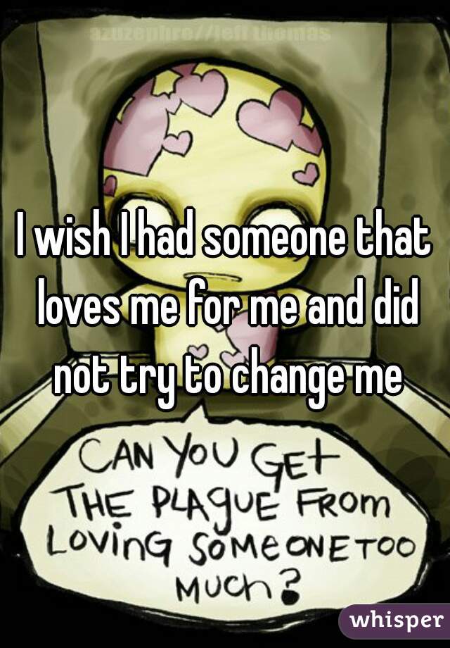 I wish I had someone that loves me for me and did not try to change me