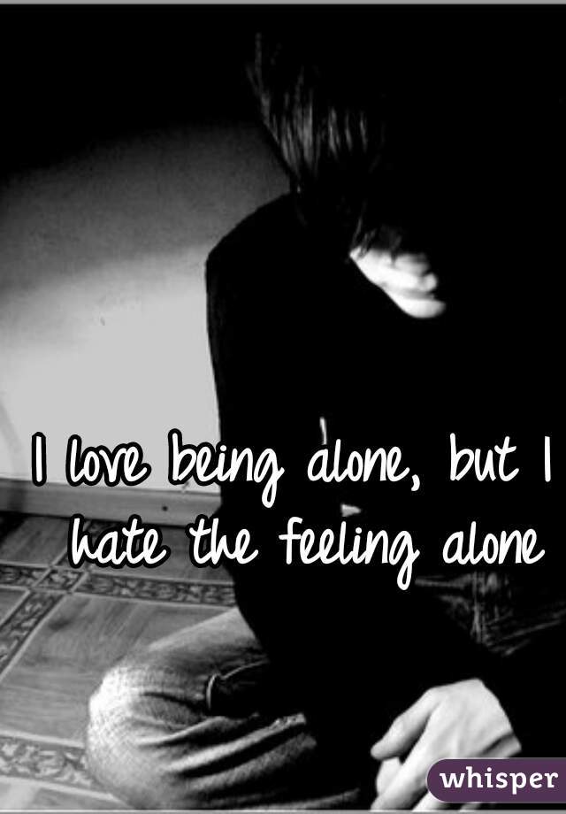 I love being alone, but I hate the feeling alone
