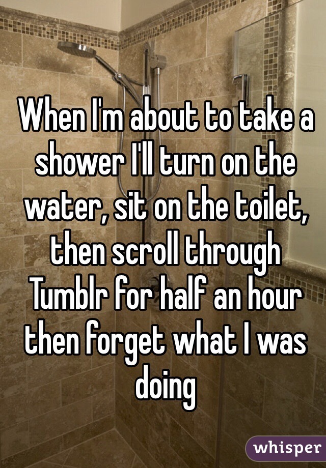 When I'm about to take a shower I'll turn on the water, sit on the toilet, then scroll through Tumblr for half an hour then forget what I was doing 