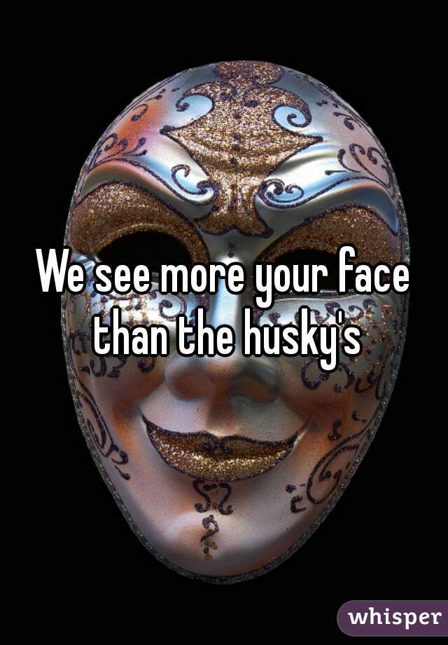 We see more your face than the husky's