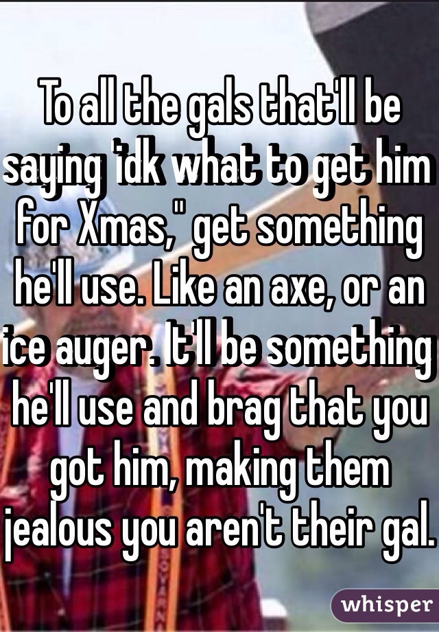 To all the gals that'll be saying 'idk what to get him for Xmas," get something he'll use. Like an axe, or an ice auger. It'll be something he'll use and brag that you got him, making them jealous you aren't their gal.