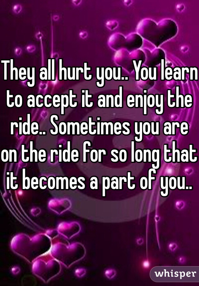 They all hurt you.. You learn to accept it and enjoy the ride.. Sometimes you are on the ride for so long that it becomes a part of you..