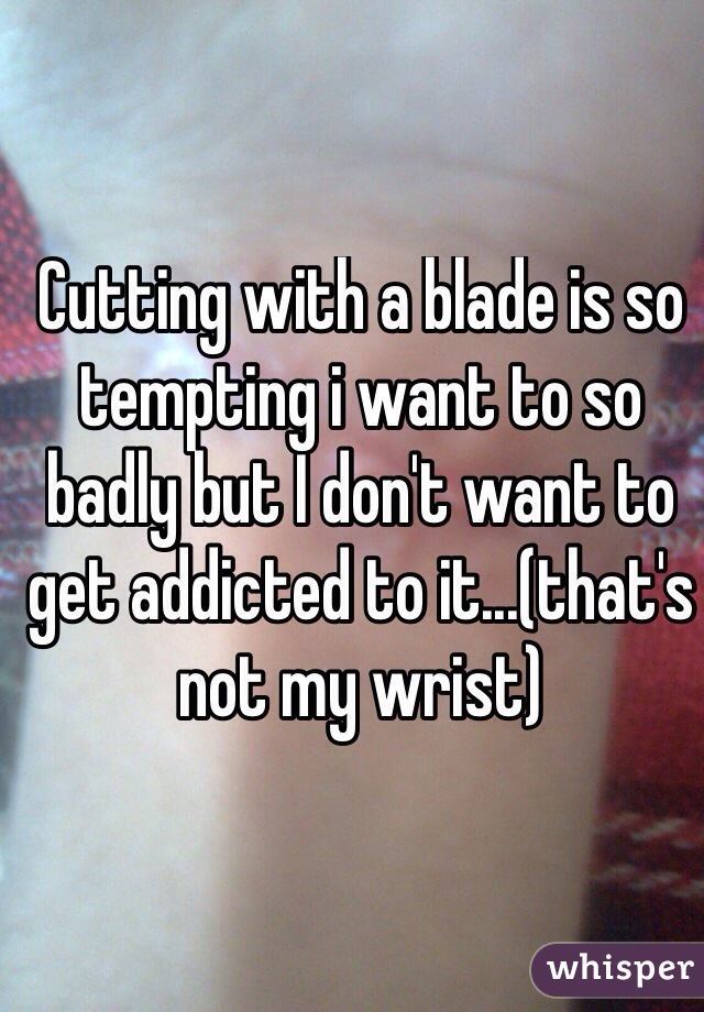 Cutting with a blade is so tempting i want to so badly but I don't want to get addicted to it...(that's not my wrist)
