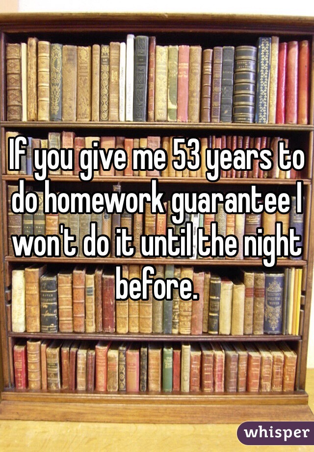 If you give me 53 years to do homework guarantee I won't do it until the night before.