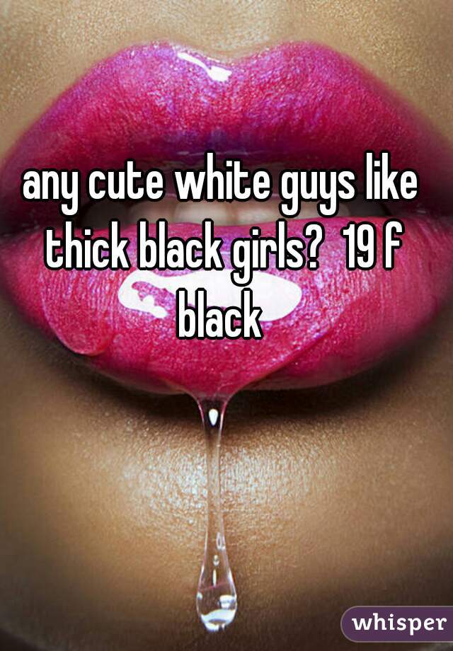 any cute white guys like thick black girls?  19 f black 