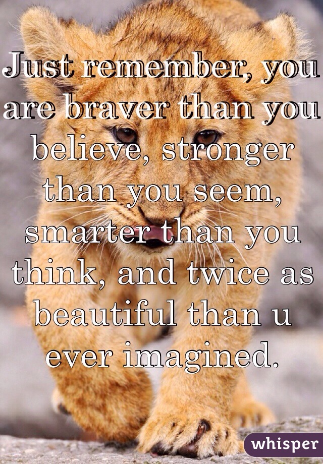 Just remember, you are braver than you believe, stronger than you seem, smarter than you think, and twice as beautiful than u ever imagined.