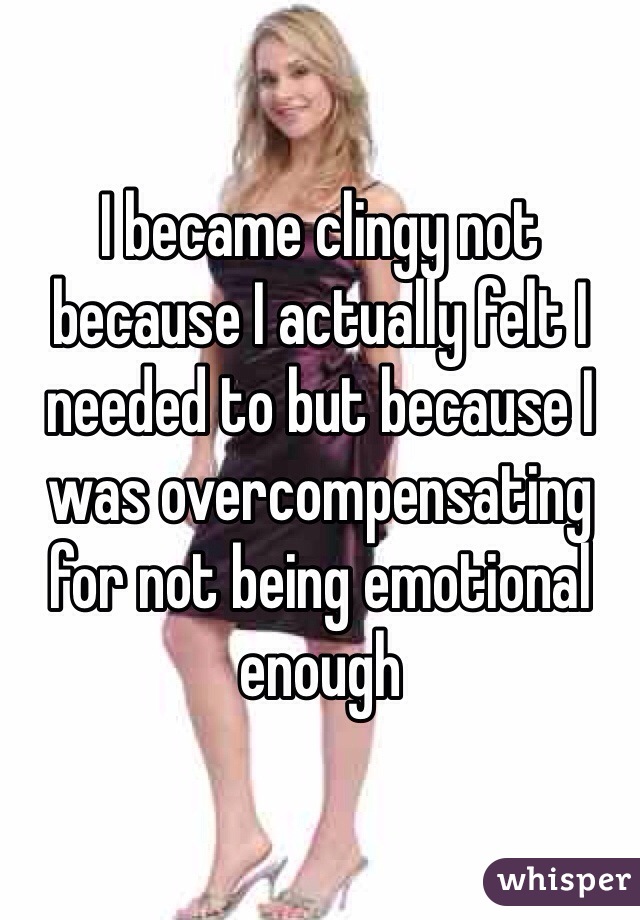 I became clingy not because I actually felt I needed to but because I was overcompensating for not being emotional enough 