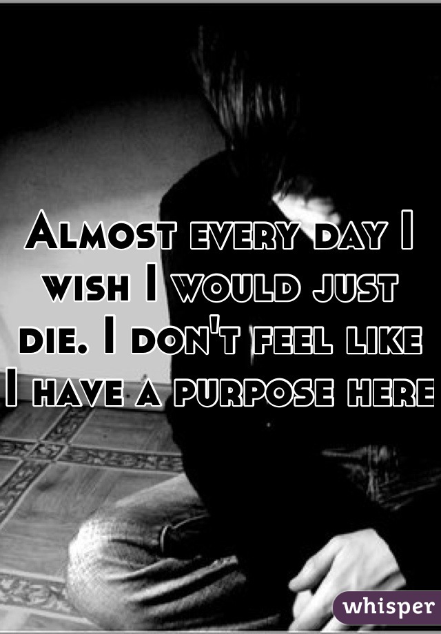 Almost every day I wish I would just die. I don't feel like I have a purpose here