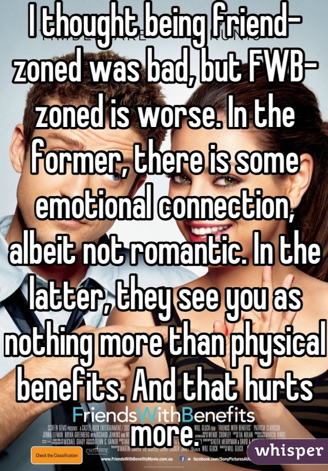 I thought being friend-zoned was bad, but FWB-zoned is worse. In the former, there is some emotional connection, albeit not romantic. In the latter, they see you as nothing more than physical benefits. And that hurts more.