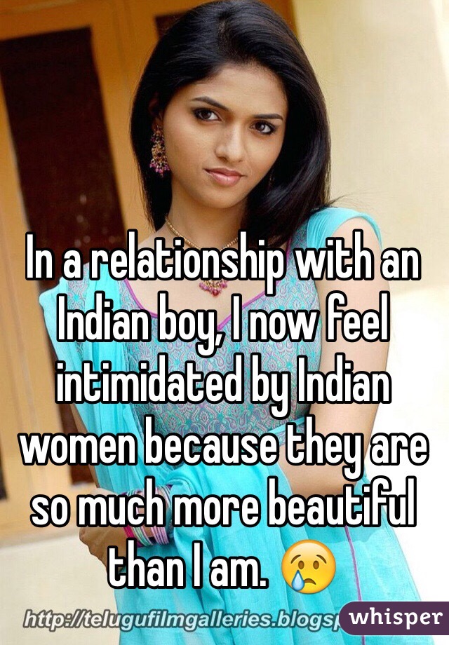 In a relationship with an Indian boy, I now feel intimidated by Indian women because they are so much more beautiful than I am. 😢