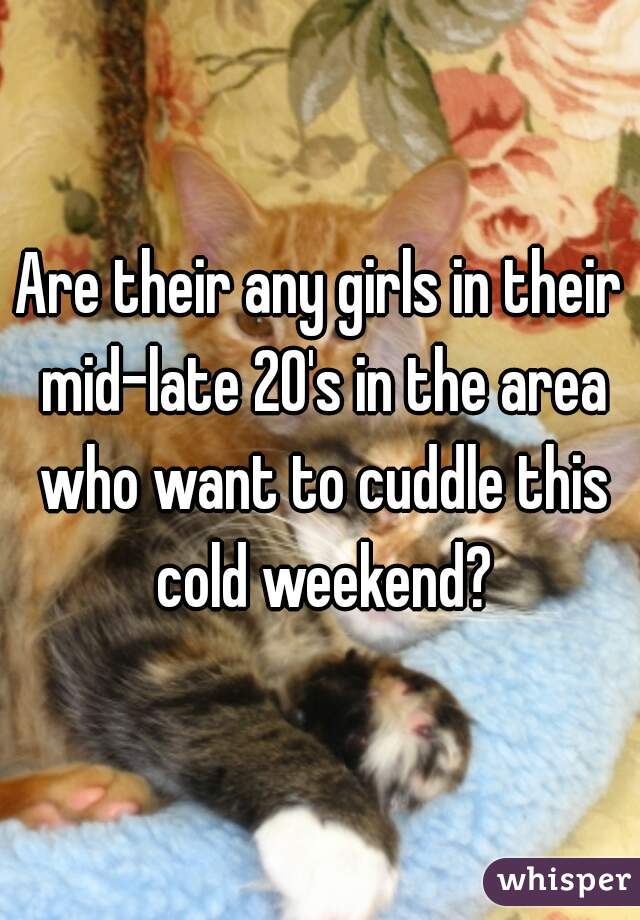 Are their any girls in their mid-late 20's in the area who want to cuddle this cold weekend?