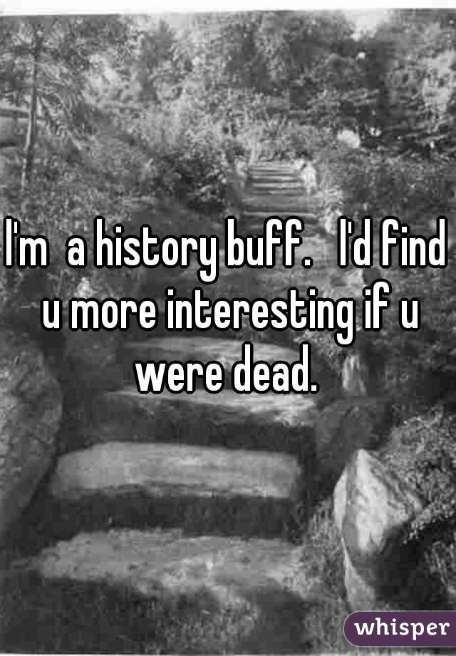 l'm  a history buff.   l'd find u more interesting if u were dead. 