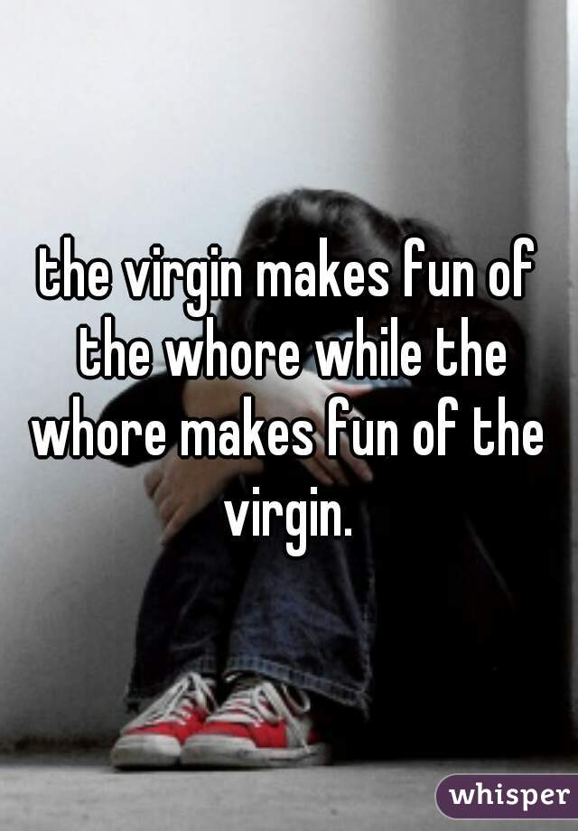 the virgin makes fun of the whore while the
whore makes fun of the
virgin.