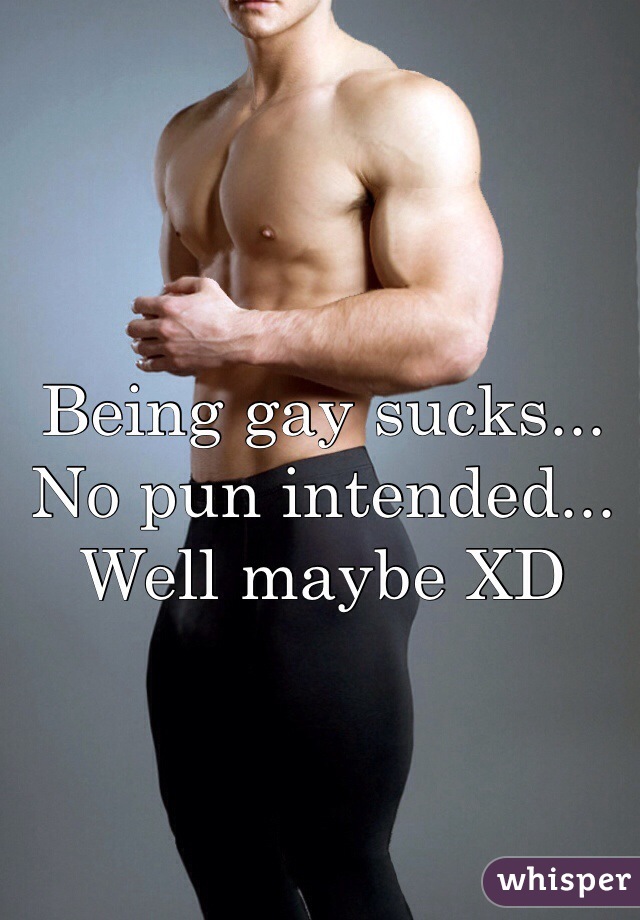 Being gay sucks... No pun intended... Well maybe XD