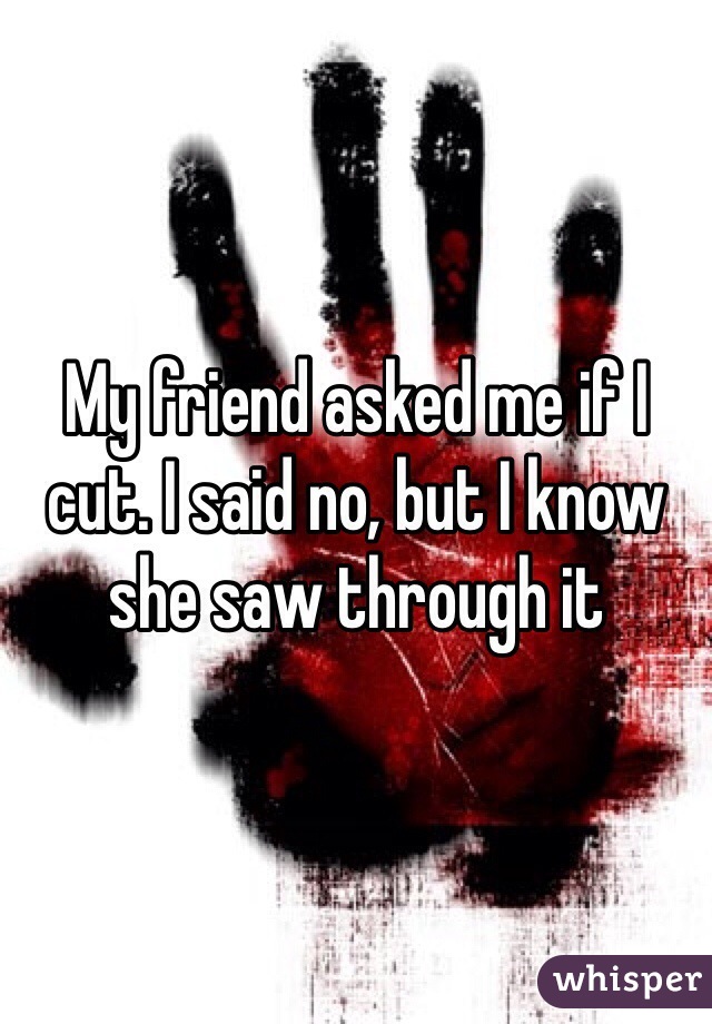 My friend asked me if I cut. I said no, but I know she saw through it