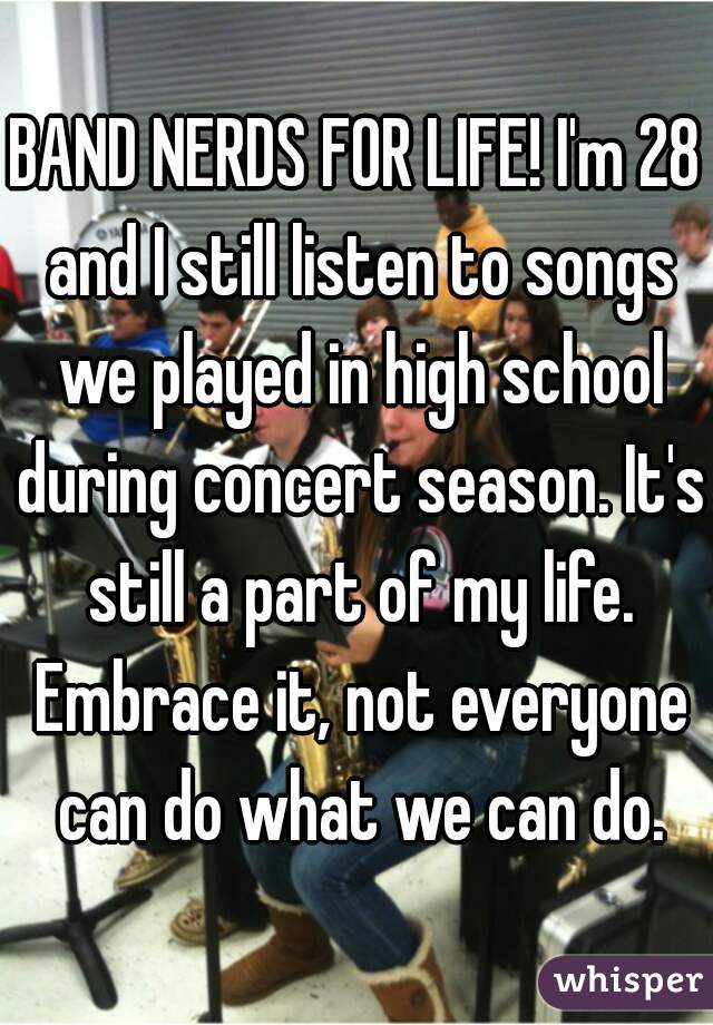BAND NERDS FOR LIFE! I'm 28 and I still listen to songs we played in high school during concert season. It's still a part of my life. Embrace it, not everyone can do what we can do.