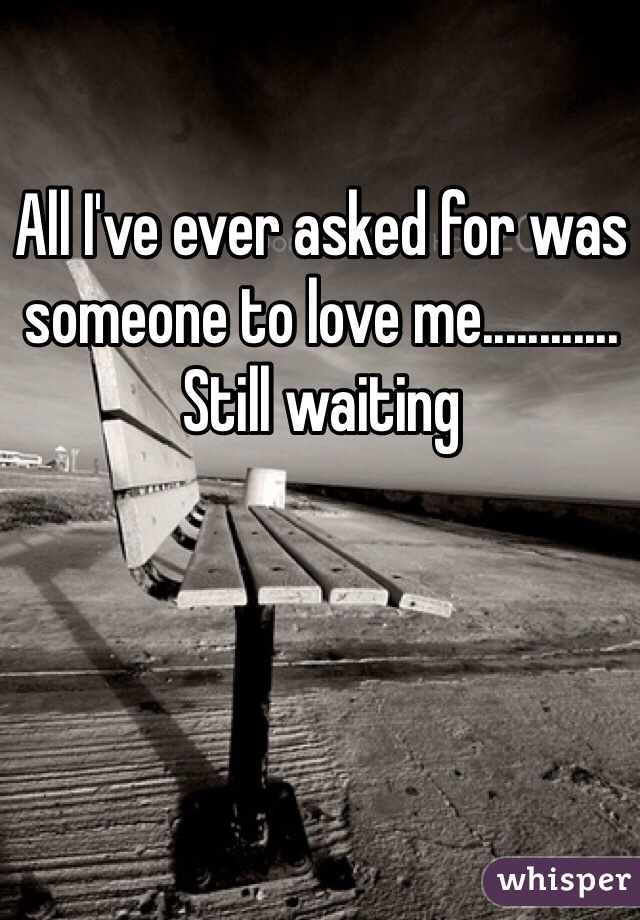 All I've ever asked for was someone to love me............ Still waiting 