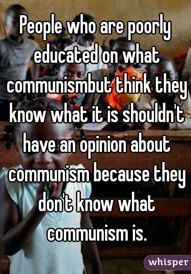 People who are poorly educated on what communismbut think they know what it is shouldn't have an opinion about communism because they don't know what communism is.
