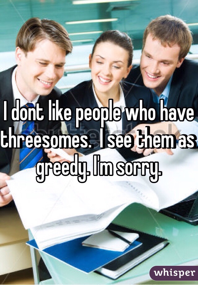 I dont like people who have threesomes.  I see them as greedy. I'm sorry.