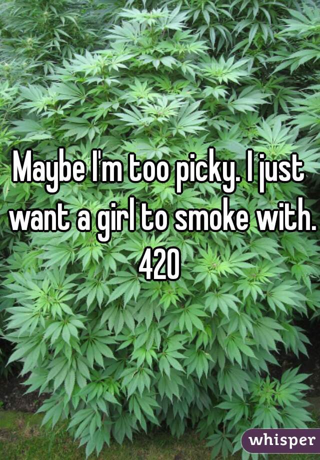 Maybe I'm too picky. I just want a girl to smoke with. 420 