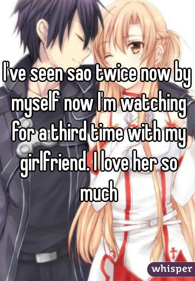 I've seen sao twice now by myself now I'm watching for a third time with my girlfriend. I love her so much