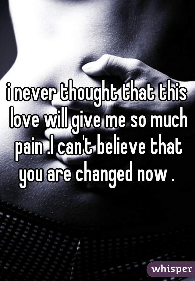 i never thought that this love will give me so much pain .I can't believe that you are changed now . 