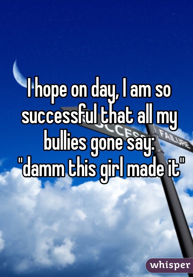 I hope on day, I am so successful that all my bullies gone say:
 "damm this girl made it" 