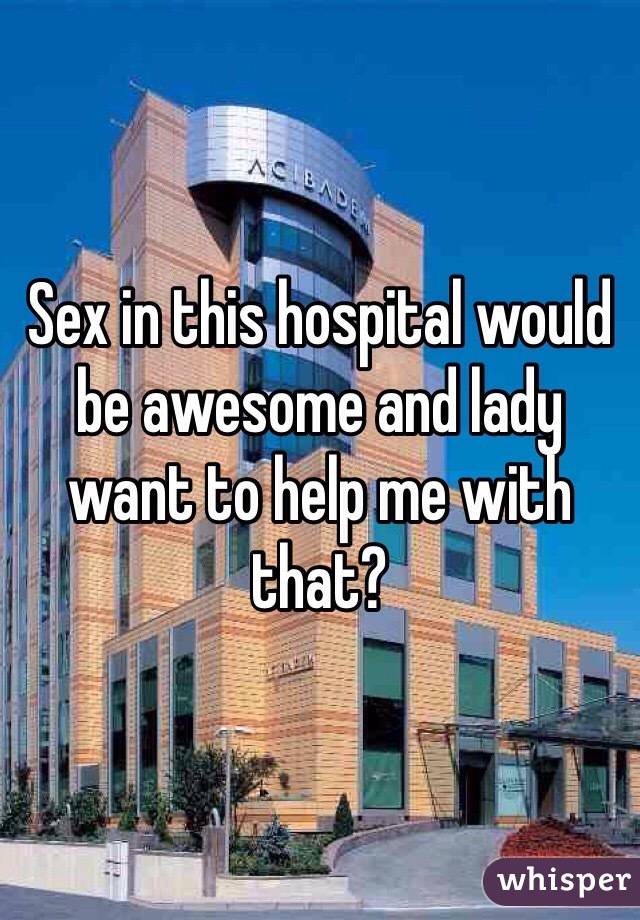 Sex in this hospital would be awesome and lady want to help me with that?