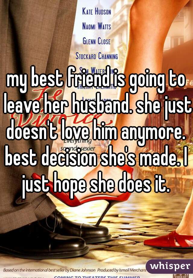 my best friend is going to leave her husband. she just doesn't love him anymore. 
best decision she's made. I just hope she does it. 