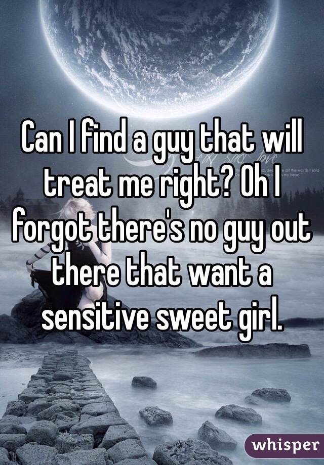 Can I find a guy that will treat me right? Oh I forgot there's no guy out there that want a sensitive sweet girl.
