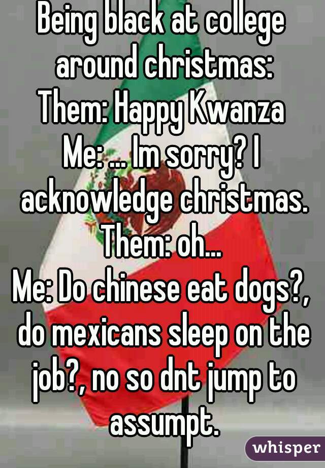 Being black at college around christmas:
Them: Happy Kwanza
Me: ... Im sorry? I acknowledge christmas.
Them: oh...
Me: Do chinese eat dogs?, do mexicans sleep on the job?, no so dnt jump to assumpt.