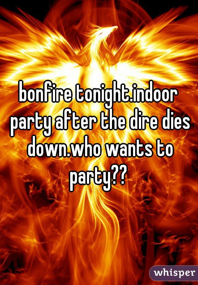 bonfire tonight.indoor party after the dire dies down.who wants to party?? 