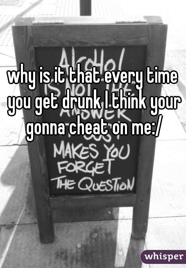 why is it that every time you get drunk I think your gonna cheat on me:/
