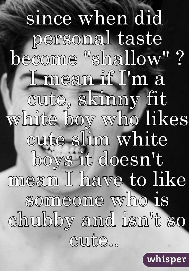 since when did personal taste become "shallow" ? I mean if I'm a cute, skinny fit white boy who likes cute slim white boys it doesn't mean I have to like someone who is chubby and isn't so cute.. 
