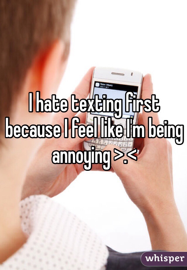 I hate texting first because I feel like I'm being annoying >.<