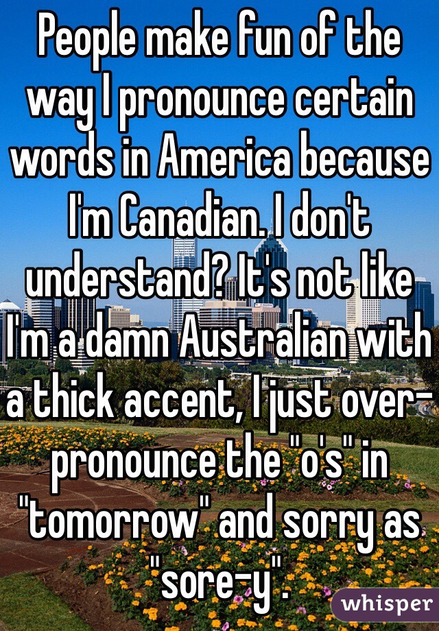 People make fun of the way I pronounce certain words in America because I'm Canadian. I don't understand? It's not like I'm a damn Australian with a thick accent, I just over-pronounce the "o's" in "tomorrow" and sorry as "sore-y". 