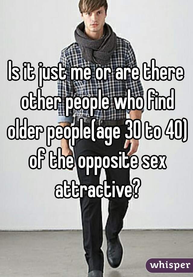 Is it just me or are there other people who find older people(age 30 to 40) of the opposite sex attractive?
