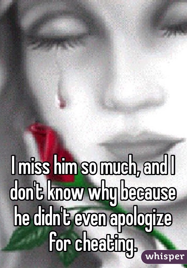 I miss him so much, and I don't know why because he didn't even apologize for cheating. 