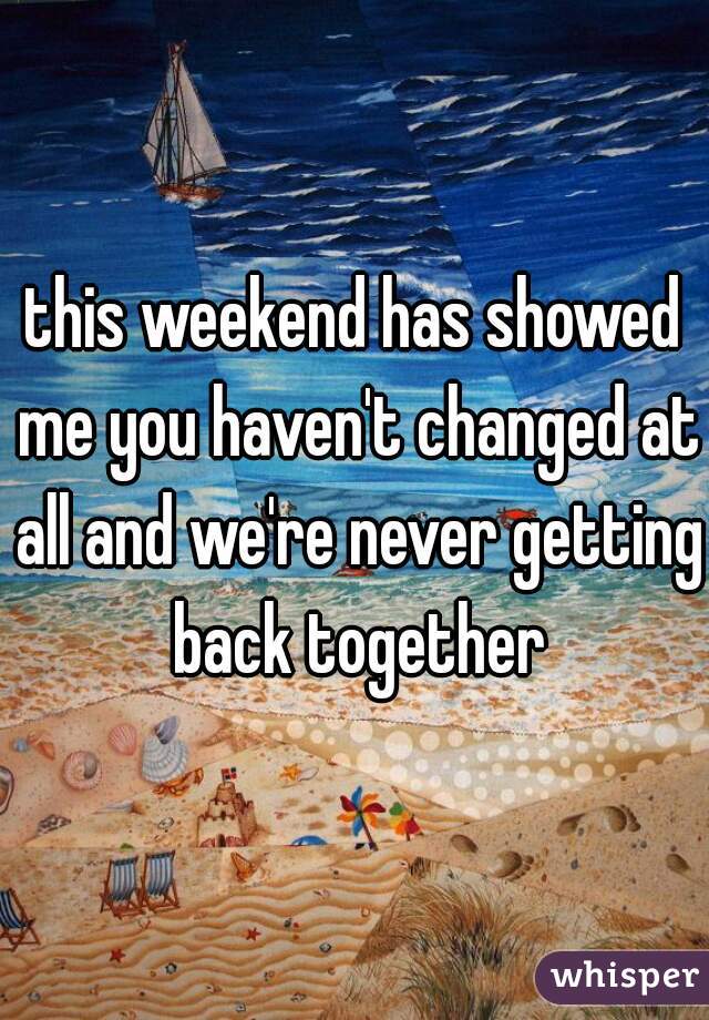 this weekend has showed me you haven't changed at all and we're never getting back together