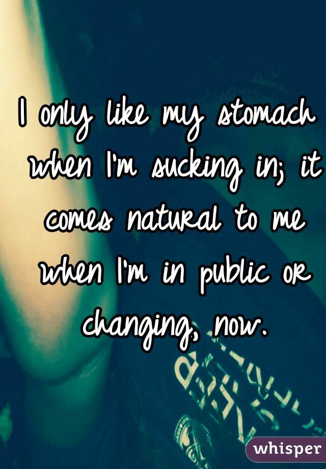 I only like my stomach when I'm sucking in; it comes natural to me when I'm in public or changing, now.