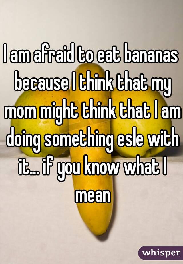 I am afraid to eat bananas because I think that my mom might think that I am doing something esle with it... if you know what I mean