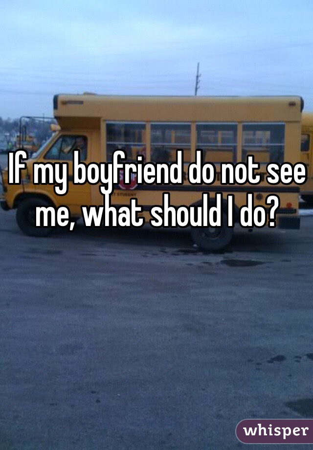 If my boyfriend do not see me, what should I do? 