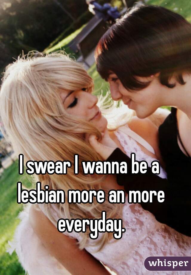 I swear I wanna be a lesbian more an more everyday.
