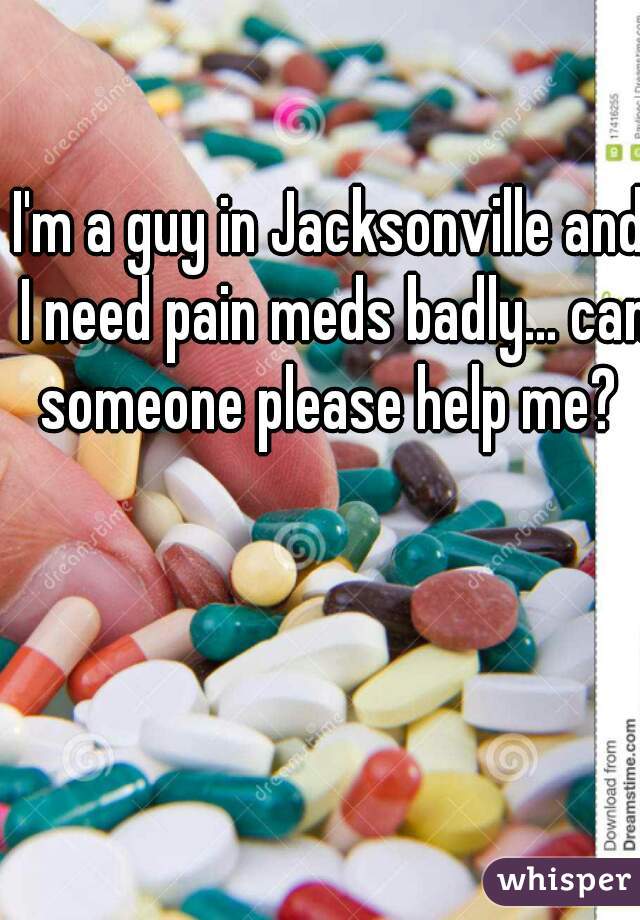 I'm a guy in Jacksonville and I need pain meds badly... can someone please help me? 