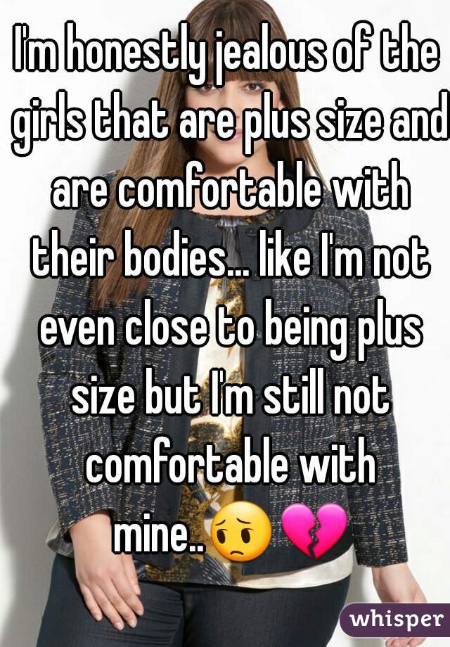 I'm honestly jealous of the girls that are plus size and are comfortable with their bodies... like I'm not even close to being plus size but I'm still not comfortable with mine..😔💔  