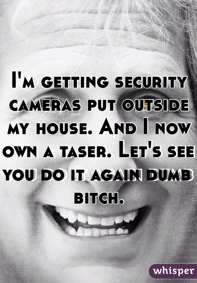 I'm getting security cameras put outside my house. And I now own a taser. Let's see you do it again dumb bitch. 