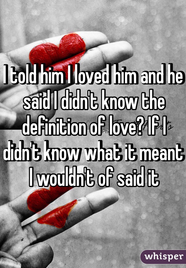 I told him I loved him and he said I didn't know the definition of love? If I didn't know what it meant I wouldn't of said it
