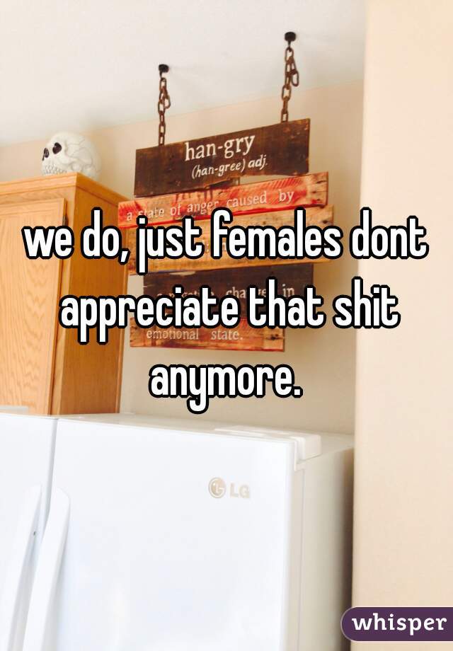 we do, just females dont appreciate that shit anymore. 
